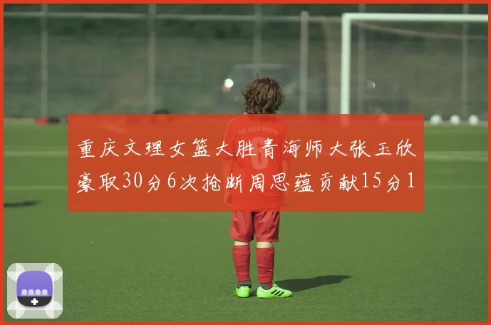 重庆文理女篮大胜青海师大张玉欣豪取30分6次抢断周思蕴贡献15分14篮板10助攻