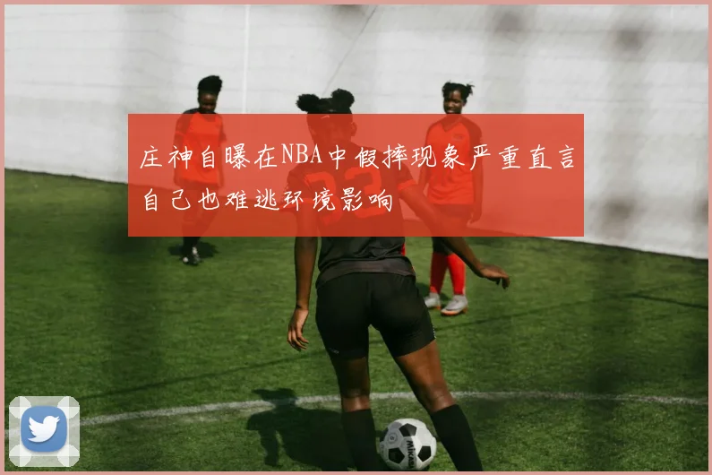 庄神自曝在NBA中假摔现象严重直言自己也难逃环境影响