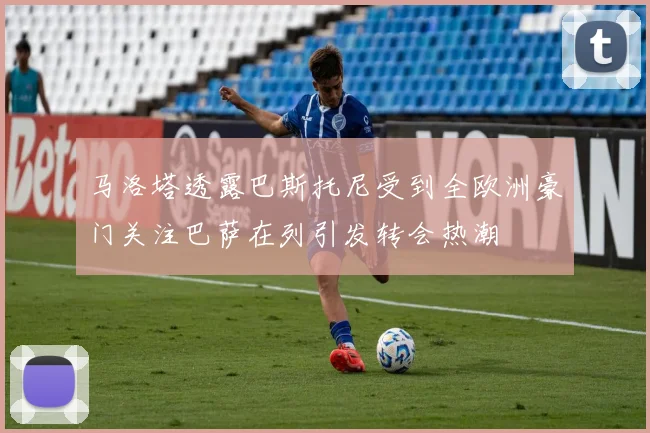 马洛塔透露巴斯托尼受到全欧洲豪门关注巴萨在列引发转会热潮