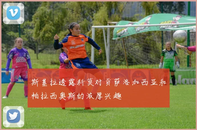 斯基拉透露科莫对贡萨洛加西亚和帕拉西奥斯的浓厚兴趣